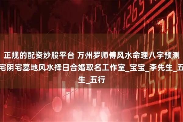正规的配资炒股平台 万州罗师傅风水命理八字预测阳宅阴宅墓地风水择日合婚取名工作室_宝宝_李先生_五行