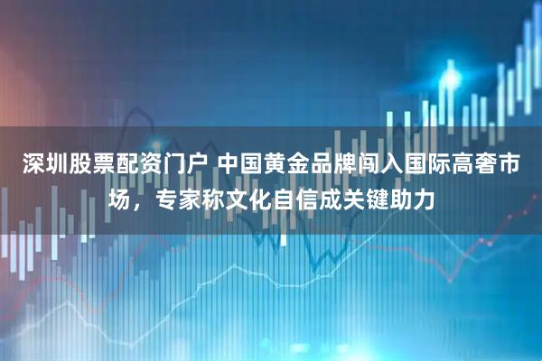 深圳股票配资门户 中国黄金品牌闯入国际高奢市场，专家称文化自信成关键助力