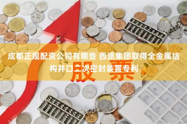 成都正规配资公司有哪些 西派集团取得全金属结构井口二次密封装置专利