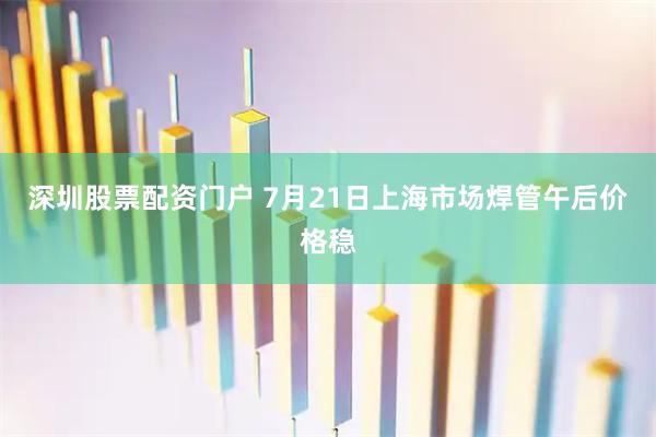 深圳股票配资门户 7月21日上海市场焊管午后价格稳