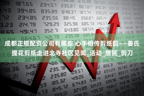 成都正规配资公司有哪些 心手相传剪纸韵——姜氏提花剪纸走进北寺社区见闻_活动_居民_剪刀