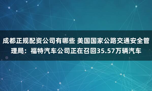 成都正规配资公司有哪些 美国国家公路交通安全管理局：福特汽车公司正在召回35.57万辆汽车