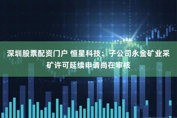 深圳股票配资门户 恒星科技：子公司永金矿业采矿许可延续申请尚在审核