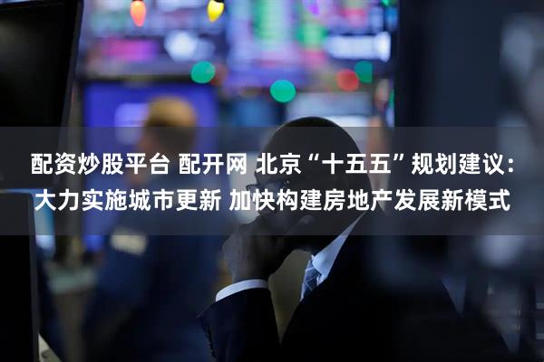 配资炒股平台 配开网 北京“十五五”规划建议：大力实施城市更新 加快构建房地产发展新模式