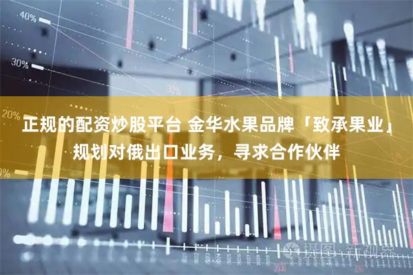 正规的配资炒股平台 金华水果品牌「致承果业」规划对俄出口业务,寻求合作伙伴