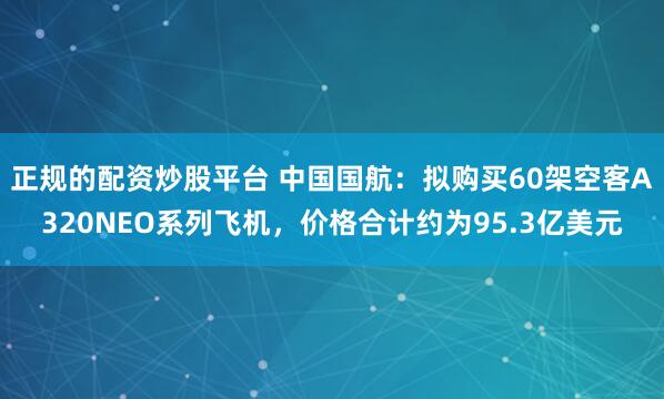正规的配资炒股平台 中国国航：拟购买60架空客A320NEO系列飞机，价格合计约为95.3亿美元