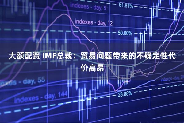 大额配资 IMF总裁：贸易问题带来的不确定性代价高昂