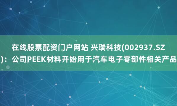 在线股票配资门户网站 兴瑞科技(002937.SZ)：公司PEEK材料开始用于汽车电子零部件相关产品