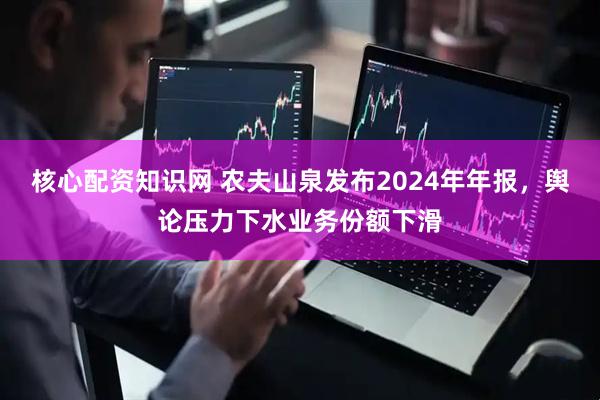 核心配资知识网 农夫山泉发布2024年年报，舆论压力下水业务份额下滑