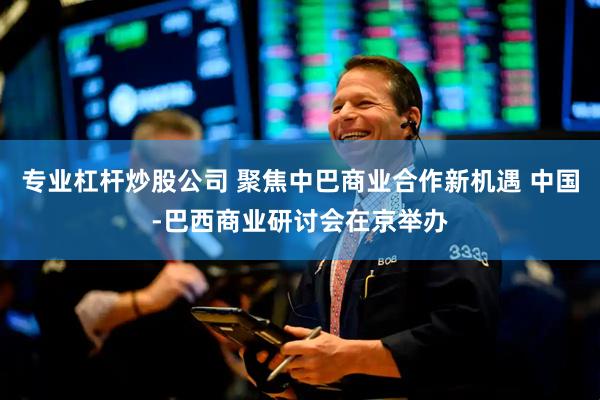 专业杠杆炒股公司 聚焦中巴商业合作新机遇 中国-巴西商业研讨会在京举办