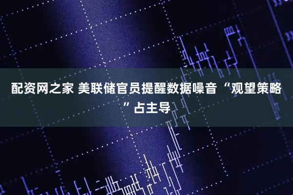 配资网之家 美联储官员提醒数据噪音 “观望策略”占主导