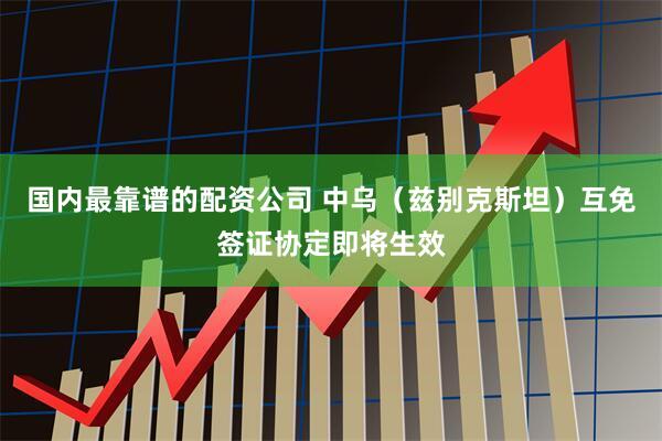 国内最靠谱的配资公司 中乌（兹别克斯坦）互免签证协定即将生效