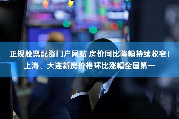 正规股票配资门户网站 房价同比降幅持续收窄！上海、大连新房价格环比涨幅全国第一