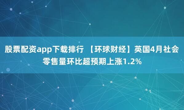 股票配资app下载排行 【环球财经】英国4月社会零售量环比超预期上涨1.2%