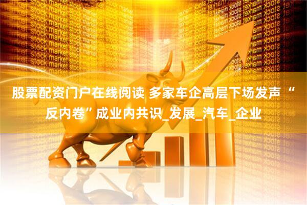 股票配资门户在线阅读 多家车企高层下场发声 “反内卷”成业内共识_发展_汽车_企业