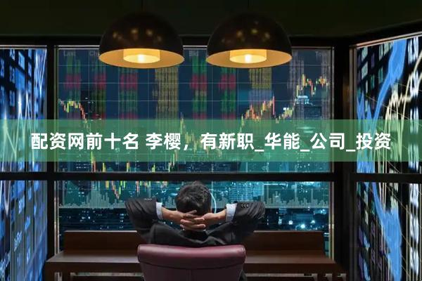 配资网前十名 李樱，有新职_华能_公司_投资