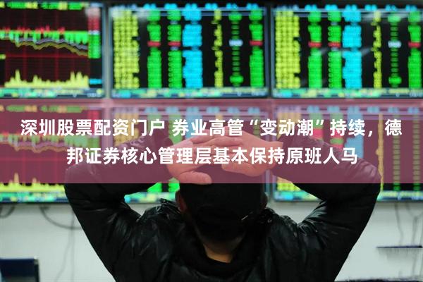 深圳股票配资门户 券业高管“变动潮”持续，德邦证券核心管理层基本保持原班人马