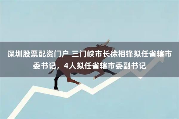 深圳股票配资门户 三门峡市长徐相锋拟任省辖市委书记，4人拟任省辖市委副书记
