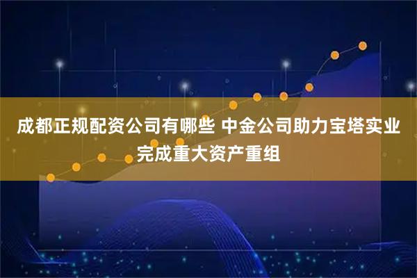 成都正规配资公司有哪些 中金公司助力宝塔实业完成重大资产重组