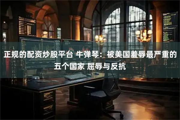 正规的配资炒股平台 牛弹琴：被美国羞辱最严重的五个国家 屈辱与反抗