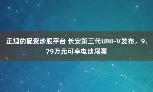 正规的配资炒股平台 长安第三代UNI-V发布，9.79万元可享电动尾翼
