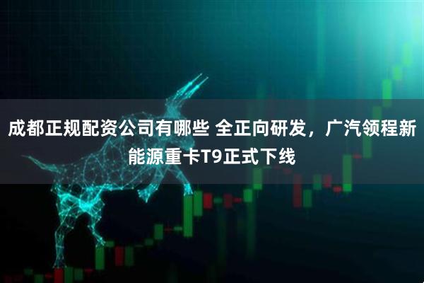成都正规配资公司有哪些 全正向研发，广汽领程新能源重卡T9正式下线