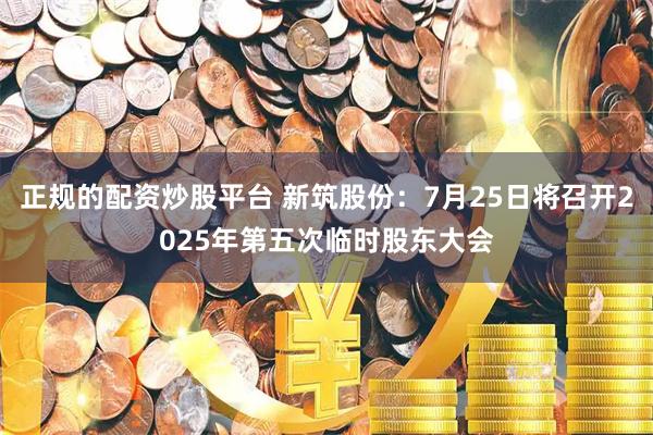正规的配资炒股平台 新筑股份：7月25日将召开2025年第五次临时股东大会