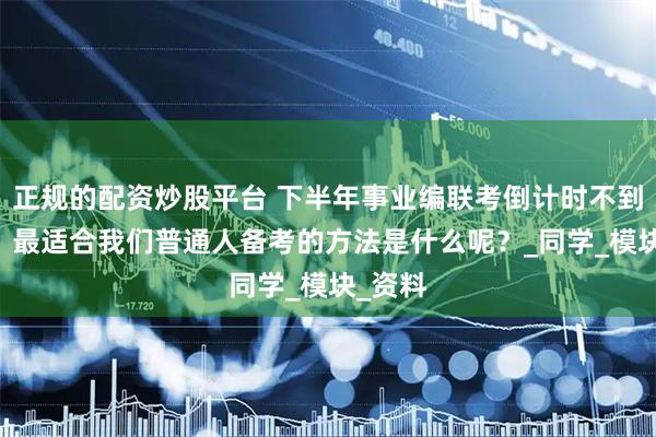 正规的配资炒股平台 下半年事业编联考倒计时不到80天，最适合我们普通人备考的方法是什么呢？_同学_模块_资料