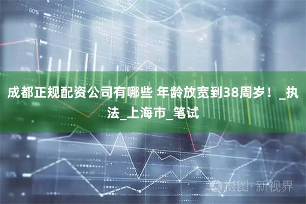 成都正规配资公司有哪些 年龄放宽到38周岁！_执法_上海市_笔试