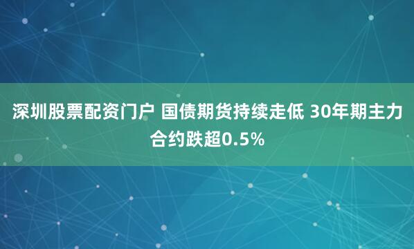 深圳股票配资门户 国债期货持续走低 30年期主力合约跌超0.5%