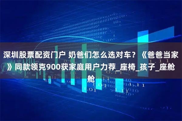 深圳股票配资门户 奶爸们怎么选对车？《爸爸当家》同款领克900获家庭用户力荐_座椅_孩子_座舱