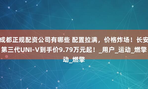 成都正规配资公司有哪些 配置拉满，价格炸场！长安第三代UNI-V到手价9.79万元起！_用户_运动_燃擎