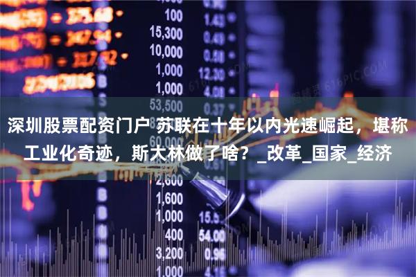 深圳股票配资门户 苏联在十年以内光速崛起，堪称工业化奇迹，斯大林做了啥？_改革_国家_经济