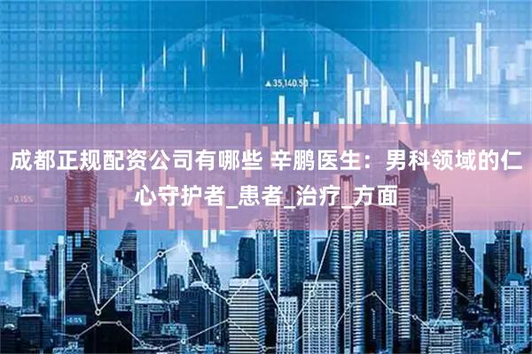成都正规配资公司有哪些 辛鹏医生：男科领域的仁心守护者_患者_治疗_方面