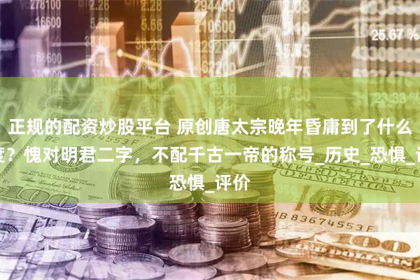 正规的配资炒股平台 原创唐太宗晚年昏庸到了什么程度？愧对明君二字，不配千古一帝的称号_历史_恐惧_评价