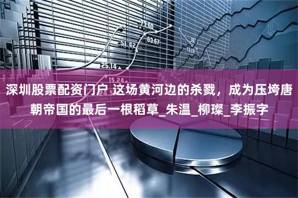 深圳股票配资门户 这场黄河边的杀戮，成为压垮唐朝帝国的最后一根稻草_朱温_柳璨_李振字