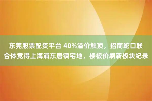 东莞股票配资平台 40%溢价触顶，招商蛇口联合体竞得上海浦东唐镇宅地，楼板价刷新板块纪录
