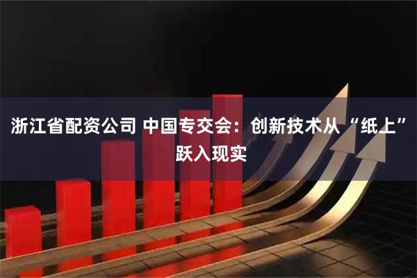 浙江省配资公司 中国专交会：创新技术从 “纸上” 跃入现实