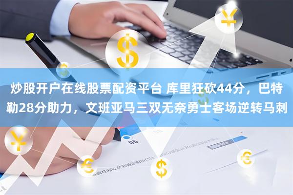 炒股开户在线股票配资平台 库里狂砍44分，巴特勒28分助力，文班亚马三双无奈勇士客场逆转马刺