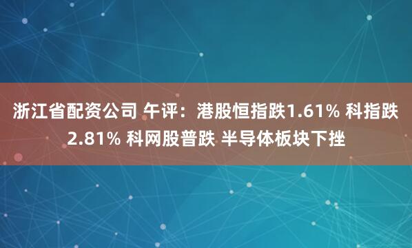 浙江省配资公司 午评:港股恒指跌1.61% 科指跌2.81% 科网股普跌 半导体板块下挫