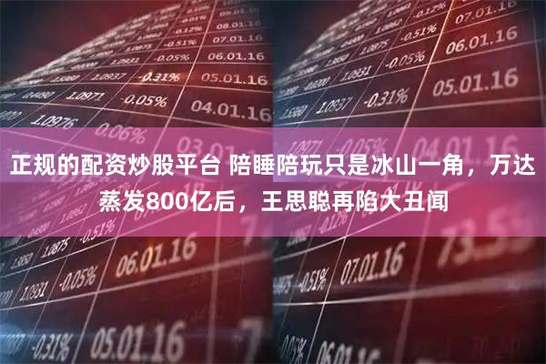 正规的配资炒股平台 陪睡陪玩只是冰山一角，万达蒸发800亿后，王思聪再陷大丑闻