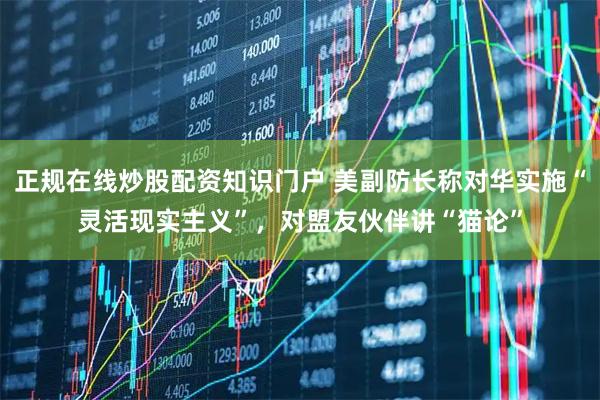 正规在线炒股配资知识门户 美副防长称对华实施“灵活现实主义”，对盟友伙伴讲“猫论”